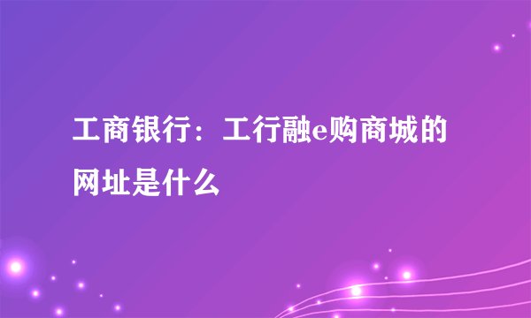 工商银行:工行融e购商城的网址是什么