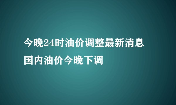 今晚24时油价调整最新消息 国内油价今晚下调