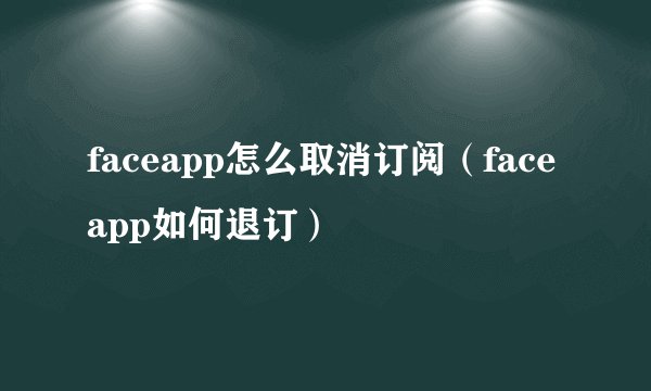 faceapp怎么取消订阅（faceapp如何退订）