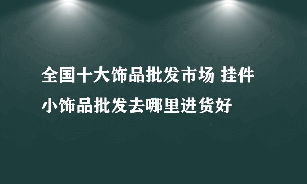 全国十大饰品批发市场 挂件小饰品批发去哪里进货好