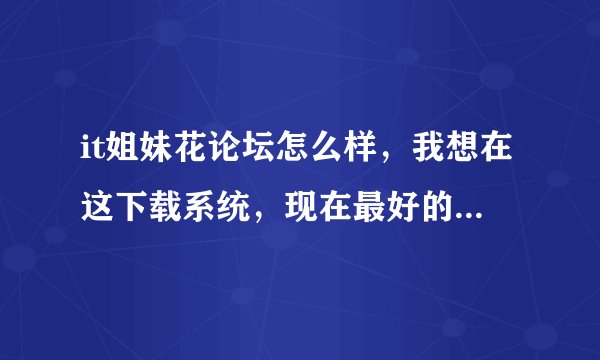 it姐妹花论坛怎么样，我想在这下载系统，现在最好的系统在哪可以下载到啊