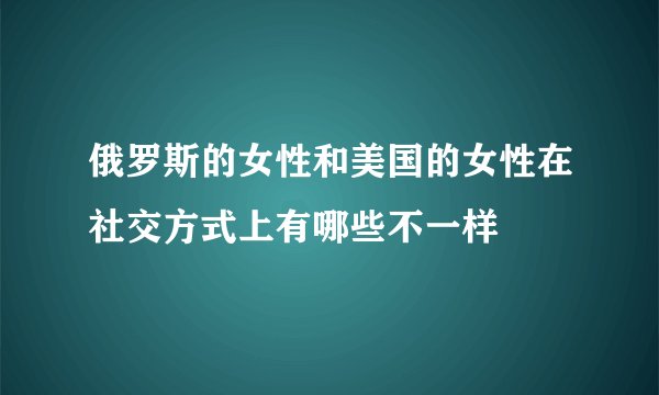 俄罗斯的女性和美国的女性在社交方式上有哪些不一样