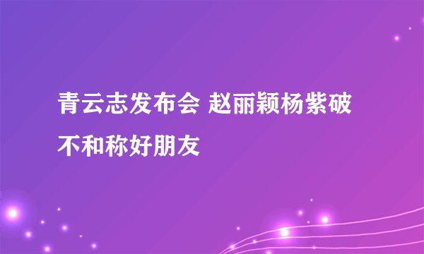 青云志发布会 赵丽颖杨紫破不和称好朋友