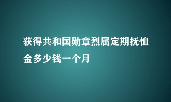 获得共和国勋章烈属定期抚恤金多少钱一个月