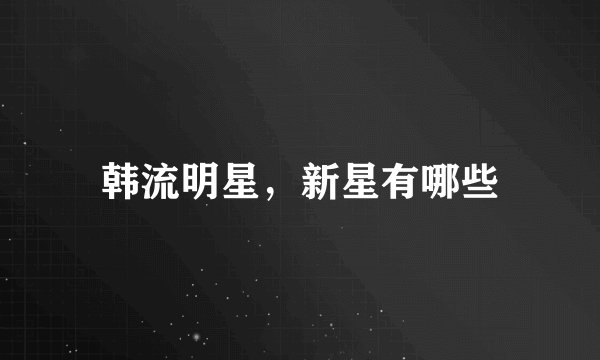 韩流明星，新星有哪些