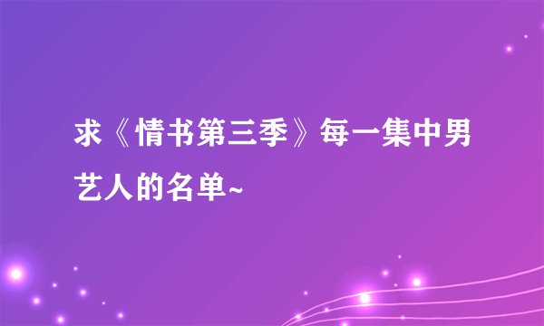 求《情书第三季》每一集中男艺人的名单~
