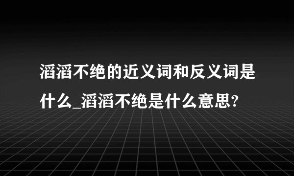 滔滔不绝的近义词和反义词是什么_滔滔不绝是什么意思?