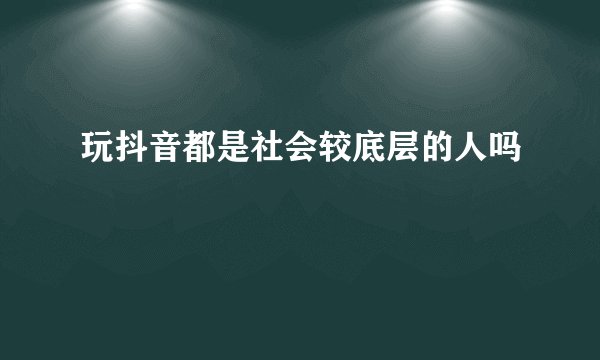 玩抖音都是社会较底层的人吗
