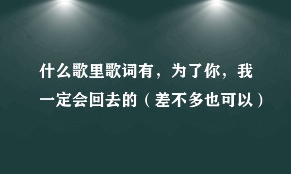 什么歌里歌词有，为了你，我一定会回去的（差不多也可以）