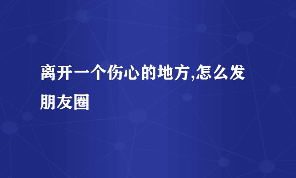 离开一个伤心的地方,怎么发朋友圈