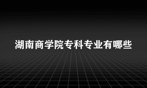湖南商学院专科专业有哪些