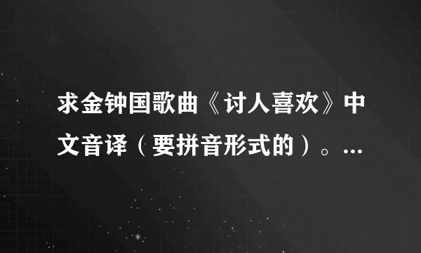 求金钟国歌曲《讨人喜欢》中文音译（要拼音形式的）。看清楚，不要给我歌曲名字的音译。