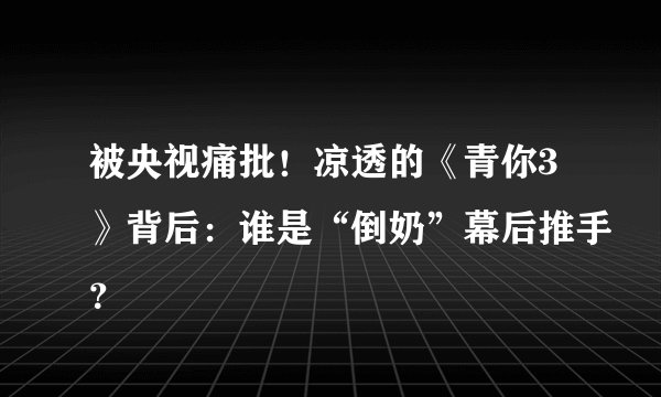 被央视痛批!凉透的《青你3》背后:谁是“倒奶”幕后推手?