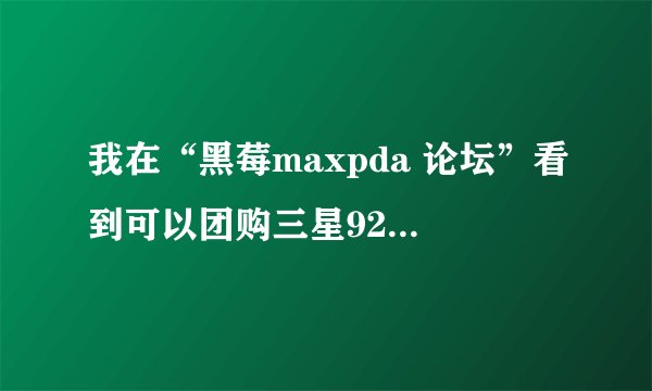 我在“黑莓maxpda 论坛”看到可以团购三星9250日版2300元，不知道是真是假，有知道的大侠帮助，在线等候