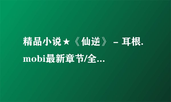 精品小说★《仙逆》 - 耳根.mobi最新章节/全集txt免费下载