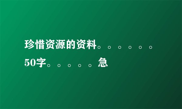 珍惜资源的资料。。。。。。50字。。。。。急