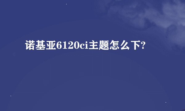 诺基亚6120ci主题怎么下?