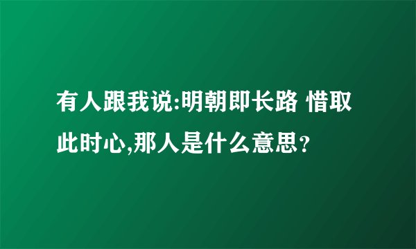 有人跟我说:明朝即长路 惜取此时心,那人是什么意思？