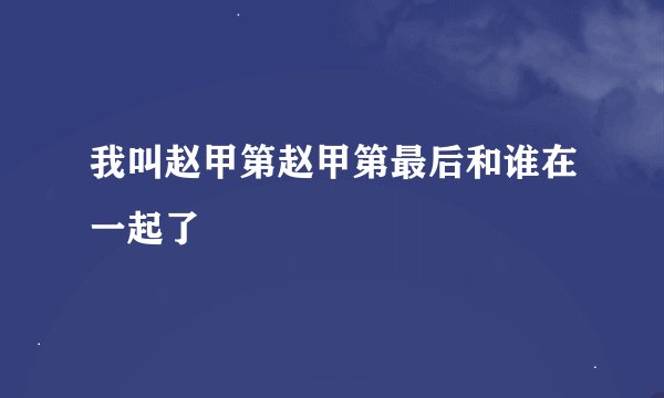 我叫赵甲第赵甲第最后和谁在一起了