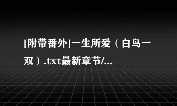 [附带番外]一生所爱（白鸟一双）.txt最新章节/全集txt免费下载