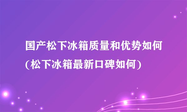 国产松下冰箱质量和优势如何(松下冰箱最新口碑如何)
