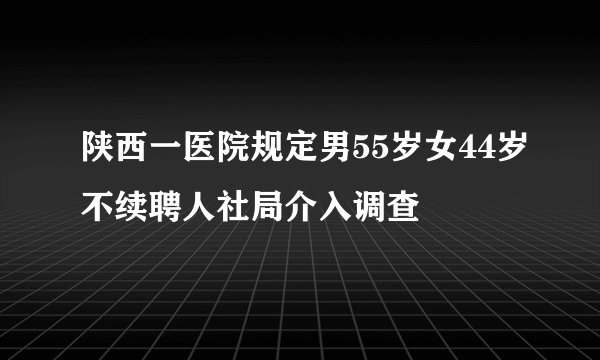 陕西一医院规定男55岁女44岁不续聘人社局介入调查