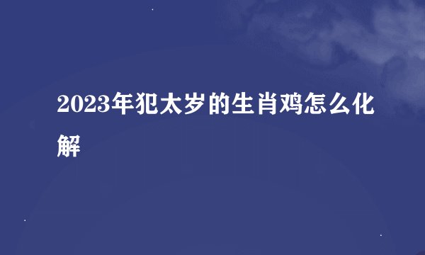 2023年犯太岁的生肖鸡怎么化解