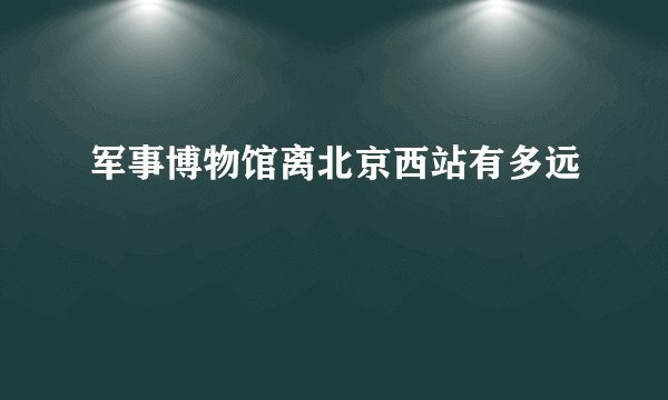 军事博物馆离北京西站有多远