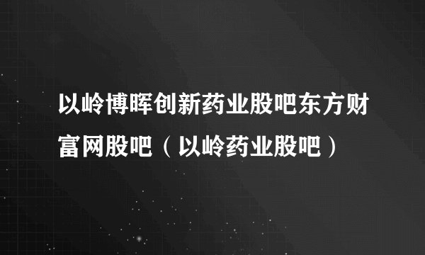 以岭博晖创新药业股吧东方财富网股吧（以岭药业股吧）