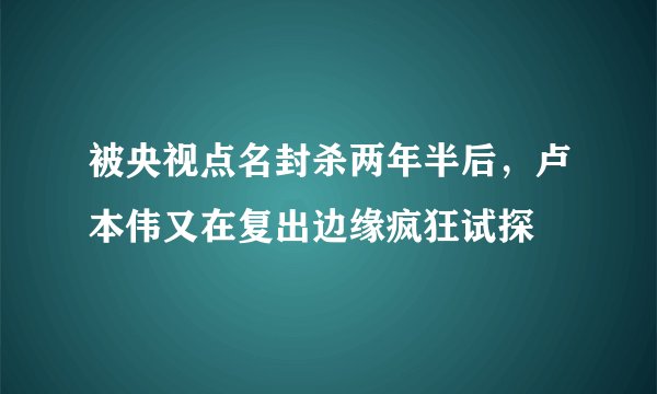 被央视点名封杀两年半后，卢本伟又在复出边缘疯狂试探