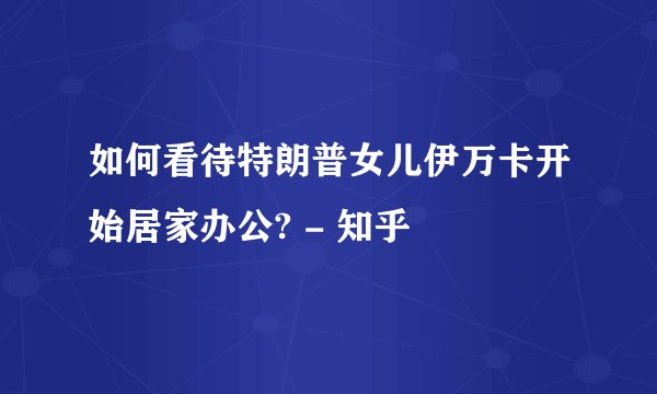 如何看待特朗普女儿伊万卡开始居家办公? - 知乎