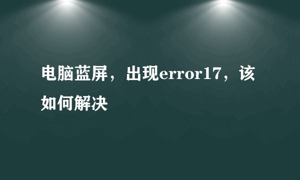 电脑蓝屏,出现error17,该如何解决