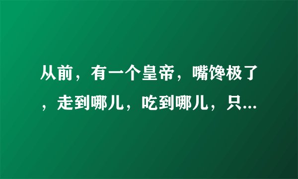从前，有一个皇帝，嘴馋极了，走到哪儿，吃到哪儿，只要没吃过的都要尝尝