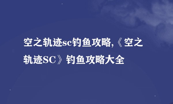 空之轨迹sc钓鱼攻略,《空之轨迹SC》钓鱼攻略大全