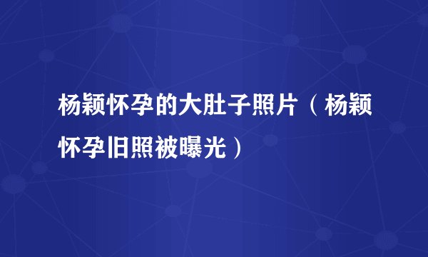 杨颖怀孕的大肚子照片（杨颖怀孕旧照被曝光）