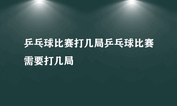 乒乓球比赛打几局乒乓球比赛需要打几局