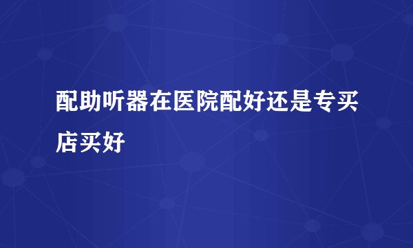 配助听器在医院配好还是专买店买好