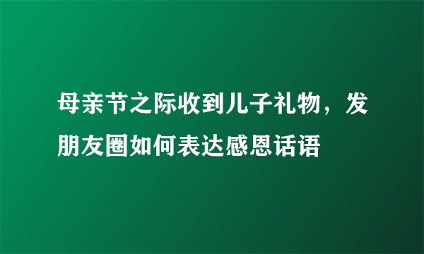 母亲节之际收到儿子礼物，发朋友圈如何表达感恩话语