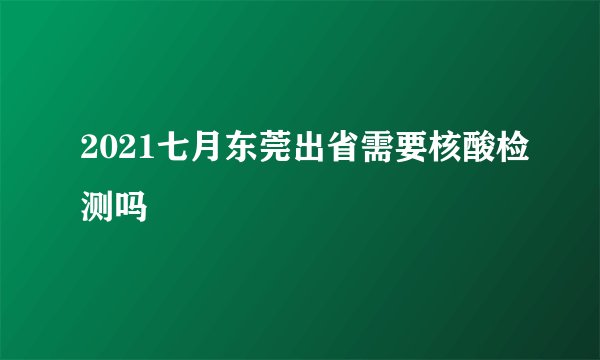 2021七月东莞出省需要核酸检测吗
