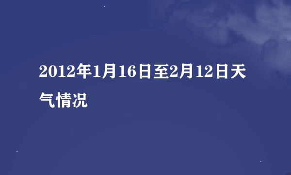 2012年1月16日至2月12日天气情况