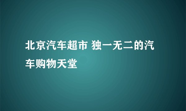 北京汽车超市 独一无二的汽车购物天堂