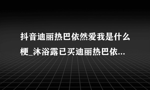 抖音迪丽热巴依然爱我是什么梗_沐浴露已买迪丽热巴依然爱我是啥意思