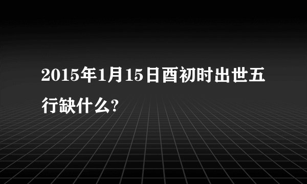 2015年1月15日酉初时出世五行缺什么?