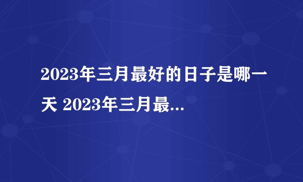 2023年三月最好的日子是哪一天 2023年三月最佳吉日一览