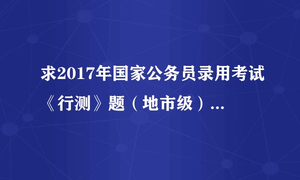 求2017年国家公务员录用考试《行测》题(地市级).pdf完整网盘链接获取