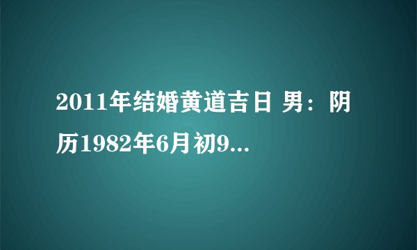 2011年结婚黄道吉日 男：阴历1982年6月初9晚上7：50;女：1987年4月17早上10:10问一下2011年结婚吉日