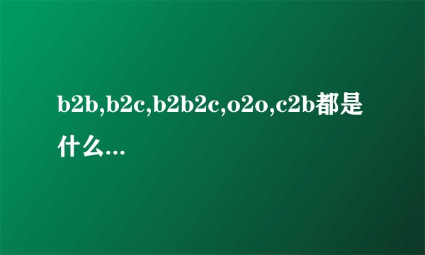 b2b,b2c,b2b2c,o2o,c2b都是什么意思?有什么区别?