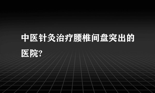 中医针灸治疗腰椎间盘突出的医院?