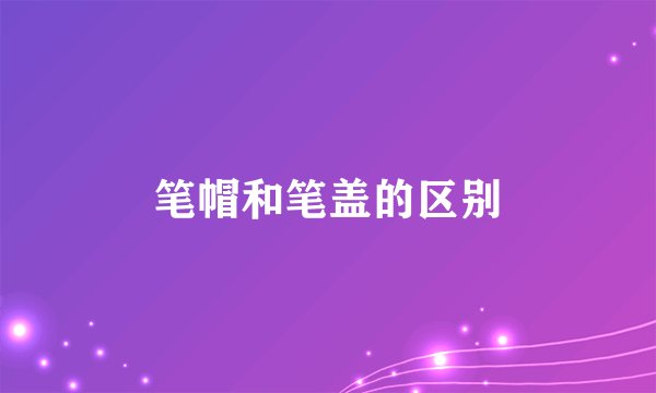 笔帽和笔盖的区别
