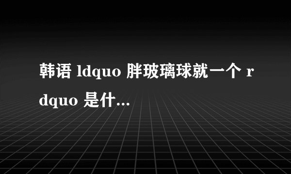 韩语 ldquo 胖玻璃球就一个 rdquo 是什么意思?